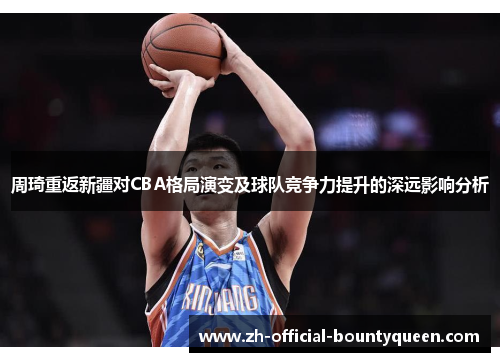 周琦重返新疆对CBA格局演变及球队竞争力提升的深远影响分析