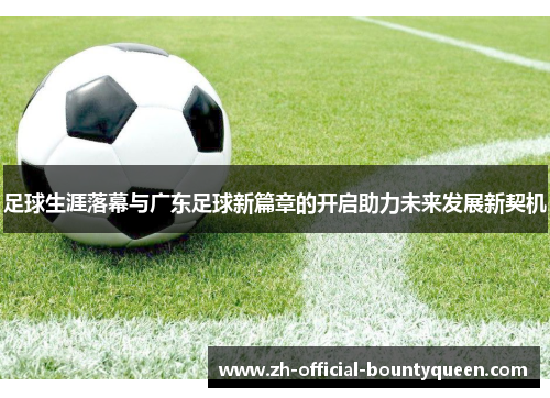 足球生涯落幕与广东足球新篇章的开启助力未来发展新契机 足球生涯落幕与广东足球新篇章的开启助力未来发展新契机