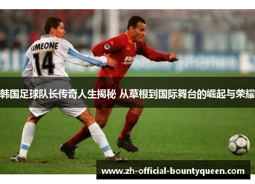 韩国足球队长传奇人生揭秘 从草根到国际舞台的崛起与荣耀