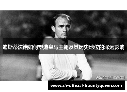 迪斯蒂法诺如何塑造皇马王朝及其历史地位的深远影响