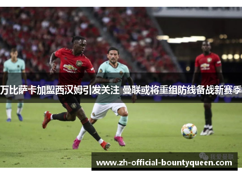 万比萨卡加盟西汉姆引发关注 曼联或将重组防线备战新赛季 万比萨卡加盟西汉姆引发关注 曼联或将重组防线备战新赛季