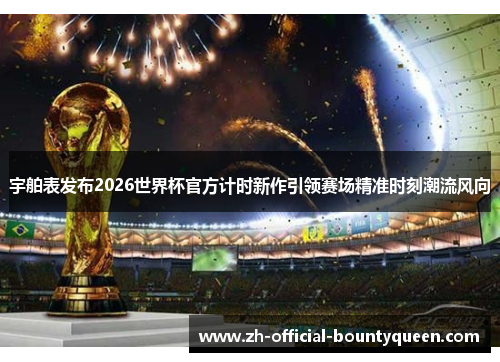宇舶表发布2026世界杯官方计时新作引领赛场精准时刻潮流风向
