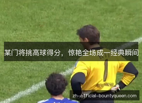 某门将挑高球得分,惊艳全场成一经典瞬间 某门将挑高球得分,惊艳全场成一经典瞬间